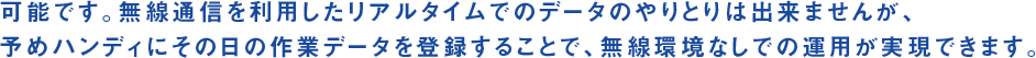 可能です。無線通信を利用したリアルタイムでのデータのやりとりは出来ませんが、予めハンディにその日の作業データを登録することで、無線環境なしでの運用が実現できます。